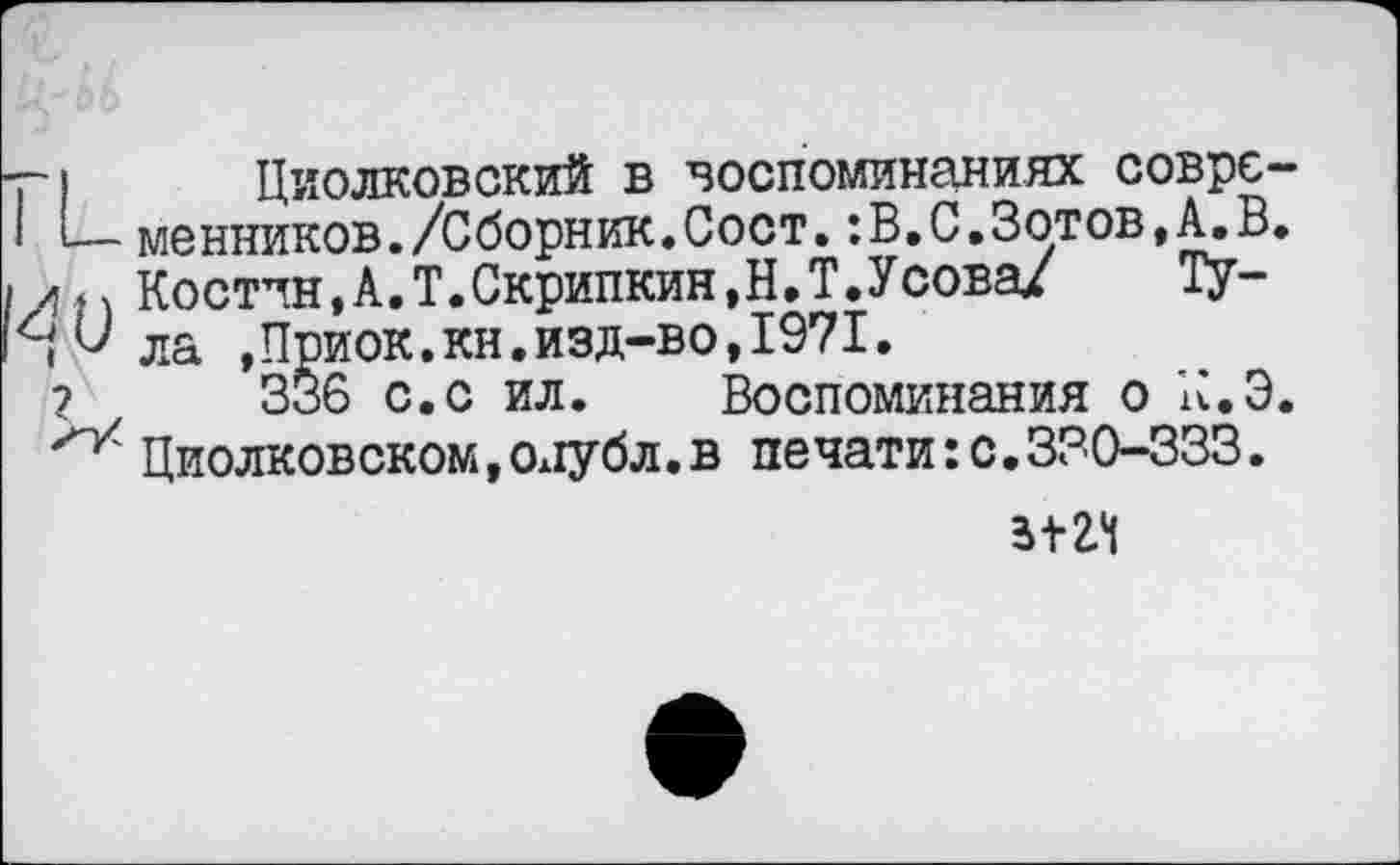 ﻿-г) Циолковский в воспоминаниях соврс-I *—менников./Сборник.Сост.:В.С.Зотов,А.В. I л п Костин, А. Т. Скрипкин, Н, Т. У сова/ ТУ-
,^ла »Приок.кн.изд-во,1971.
?	336 с.с ил. Воспоминания о К.Э.
Циолковском,Ол1убл.в печати: с,330-333.
5+24